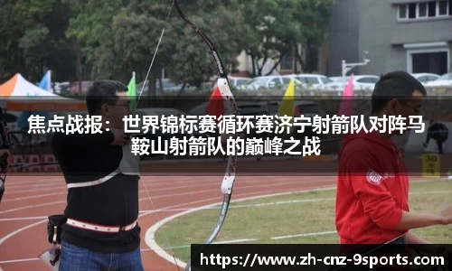 焦点战报：世界锦标赛循环赛济宁射箭队对阵马鞍山射箭队的巅峰之战